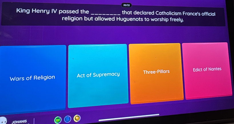 20/22
King Henry IV passed the _that declared Catholicism France's official
religion but allowed Huguenots to worship freely.
Wars of Religion Act of Supremacy Three-Pillars Edict of Nantes
JOHANIS