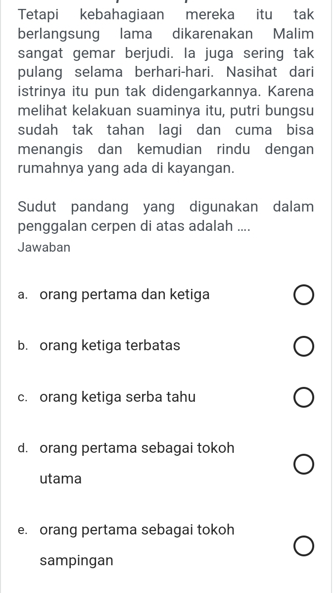 Tetapi kebahagiaan mereka itu tak
berlangsung lama dikarenakan Malim
sangat gemar berjudi. la juga sering tak
pulang selama berhari-hari. Nasihat dari
istrinya itu pun tak didengarkannya. Karena
melihat kelakuan suaminya itu, putri bungsu
sudah tak tahan lagi dan cuma bisa
menangis dan kemudian rindu dengan
rumahnya yang ada di kayangan.
Sudut pandang yang digunakan dalam
penggalan cerpen di atas adalah ....
Jawaban
a. orang pertama dan ketiga
b. orang ketiga terbatas
c. orang ketiga serba tahu
d. orang pertama sebagai tokoh
utama
e. orang pertama sebagai tokoh
sampingan