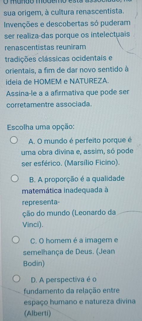 mundo modemo esta assoo
sua origem, à cultura renascentista.
Invenções e descobertas só puderam
ser realiza-das porque os intelectuais
renascentistas reuniram
tradições clássicas ocidentais e
orientais, a fim de dar novo sentido à
ideia de HOMEM e NATUREZA.
Assina-le a à afirmativa que pode ser
corretamentre associada.
Escolha uma opção:
A. O mundo é perfeito porque é
uma obra divina e, assim, só pode
ser esférico. (Marsílio Ficino).
B. A proporção é a qualidade
matemática inadequada à
representa-
ção do mundo (Leonardo da
Vinci).
C. O homem é a imagem e
semelhança de Deus. (Jean
Bodin)
D. A perspectiva é o
fundamento da relação entre
espaço humano e natureza divina
(Alberti)