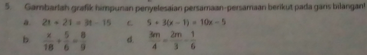 Gambarlah grafik himpunan penyelesaian persamaan-persamaan berikut pada gars bilangan! 
a. 2t+21=3t-15 C. 5+3(x-1)=10x-5
b.  x/18 + 5/6 = 8/9  s.  3m/4 = 2m/3 - 1/6 