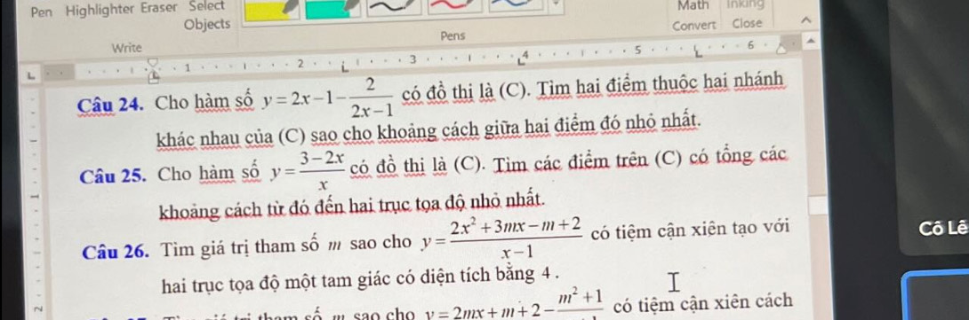 Pen Highlighter Eraser Select Math Inking 
Objects 
Write Pens Convert Close^(1 
2 
3 
Câu 24. Cho hàm số y=2x-1-frac 2)2x-1 có đồ thị là (C). Tìm hai điểm thuộc hai nhánh 
khác nhau của (C) sao cho khoảng cách giữa hai điểm đó nhỏ nhất. 
Câu 25. Cho hàm số y= (3-2x)/x  có đồ thị là (C). Tìm các điểm trên (C) có tổng các 
khoảng cách từ đó đến hai trục tọa độ nhỏ nhất. 
Câu 26. Tìm giá trị tham số m sao cho y= (2x^2+3mx-m+2)/x-1  có tiệm cận xiên tạo với 
Cô Lê 
hai trục tọa độ một tam giác có diện tích bằng 4.
v=2mx+m+2-frac m^2+1 có tiệm cận xiên cách