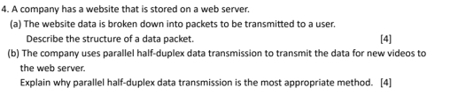 A company has a website that is stored on a web server. 
(a) The website data is broken down into packets to be transmitted to a user. 
Describe the structure of a data packet. 
(b) The company uses parallel half-duplex data transmission to transmit the data for new videos to [4] 
the web server. 
Explain why parallel half-duplex data transmission is the most appropriate method. [4]