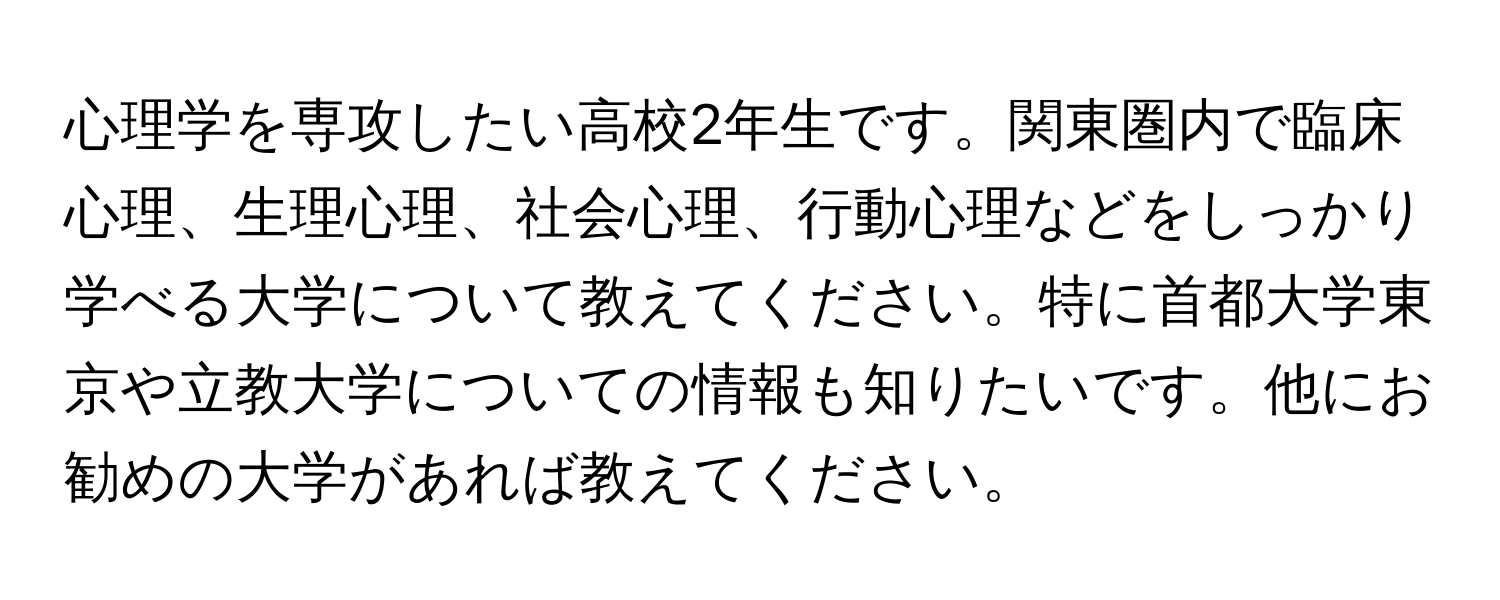 心理学を専攻したい高校2年生です。関東圏内で臨床心理、生理心理、社会心理、行動心理などをしっかり学べる大学について教えてください。特に首都大学東京や立教大学についての情報も知りたいです。他にお勧めの大学があれば教えてください。