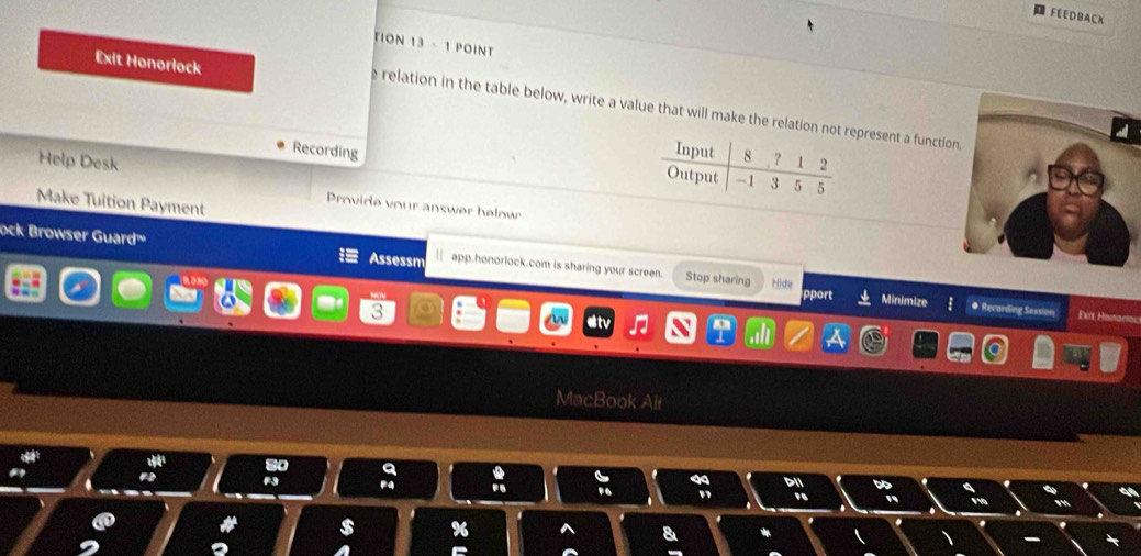 FEEDBACK 
TION 13 - 1 POINT 
Exit Honorlock 
e relation in the table below, write a value that will make the relation not rpresent a functio 
Recording 
Help Desk 
Make Tuition Payment 
Provide your answer below 
ock Browser Guard'' Assessm || app.honorlock.com is sharing your screen. Stop sharing Hide 
oport Minimize # Recarding Session Ext Henario 
3 
MacBook Alr