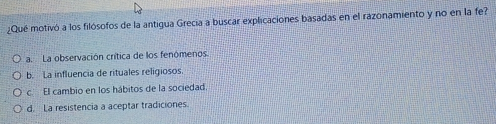 ¿Qué motivó a los filósofos de la antigua Grecia a buscar explicaciones basadas en el razonamiento y no en la fe?
a. La observación crítica de los fenómenos.
b. La influencia de rituales religiosos.
c. El cambio en los hábitos de la sociedad.
d. La resistencia a aceptar tradiciones.