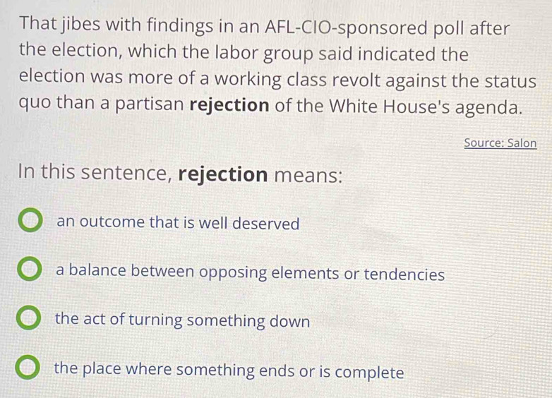 That jibes with findings in an AFL-CIO-sponsored poll after
the election, which the labor group said indicated the
election was more of a working class revolt against the status
quo than a partisan rejection of the White House's agenda.
Source: Salon
In this sentence, rejection means:
an outcome that is well deserved
a balance between opposing elements or tendencies
the act of turning something down
the place where something ends or is complete