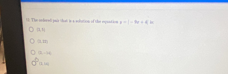 The ordered pair that is a solution of the equation y=|-9x+4| is:
(2,5)
(2,22)
(2,-14)
(2,14)