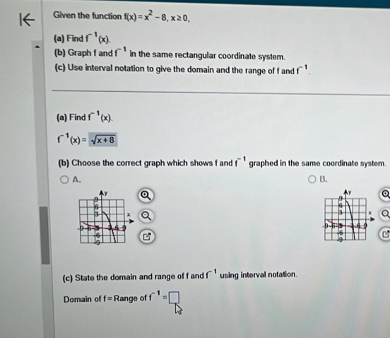 Given the function f(x)=x^2-8, x≥ 0, 
(a) Find f^(-1)(x). 
(b) Graph f and f^(-1) in the same rectangular coordinate system. 
(c) Use interval notation to give the domain and the range of f and f^(-1). 
(a) Find f^(-1)(x).
f^(-1)(x)=sqrt(x+8)
(b) Choose the correct graph which shows f and f^(-1) graphed in the same coordinate system. 
A. 
B. 

(c) State the domain and range of f and f^(-1) using interval notation. 
Domain of f= Range of f^(-1)=□