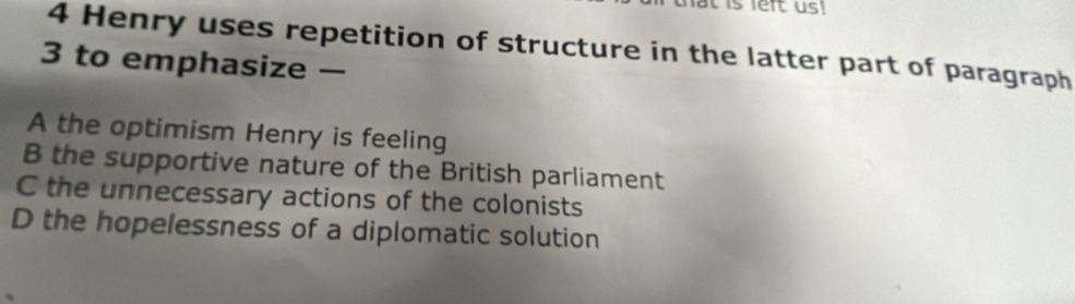 Henry uses repetition of structure in the latter part of paragraph
3 to emphasize —
A the optimism Henry is feeling
B the supportive nature of the British parliament
C the unnecessary actions of the colonists
D the hopelessness of a diplomatic solution