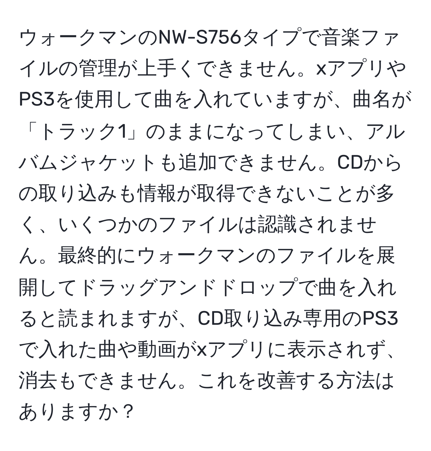 ウォークマンのNW-S756タイプで音楽ファイルの管理が上手くできません。xアプリやPS3を使用して曲を入れていますが、曲名が「トラック1」のままになってしまい、アルバムジャケットも追加できません。CDからの取り込みも情報が取得できないことが多く、いくつかのファイルは認識されません。最終的にウォークマンのファイルを展開してドラッグアンドドロップで曲を入れると読まれますが、CD取り込み専用のPS3で入れた曲や動画がxアプリに表示されず、消去もできません。これを改善する方法はありますか？