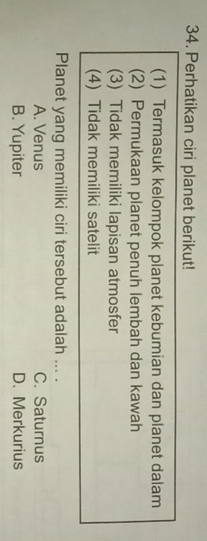 Perhatikan ciri planet berikut!
(1) Termasuk kelompok planet kebumian dan planet dalam
(2) Permukaan planet penuh lembah dan kawah
(3) Tidak memiliki lapisan atmosfer
(4) Tidak memiliki satelit
Planet yang memiliki ciri tersebut adalah ... .
A. Venus C. Saturnus
B. Yupiter D. Merkurius