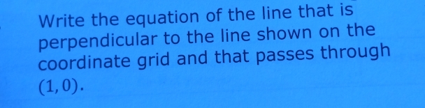 Write the equation of the line that is 
perpendicular to the line shown on the 
coordinate grid and that passes through
(1,0).