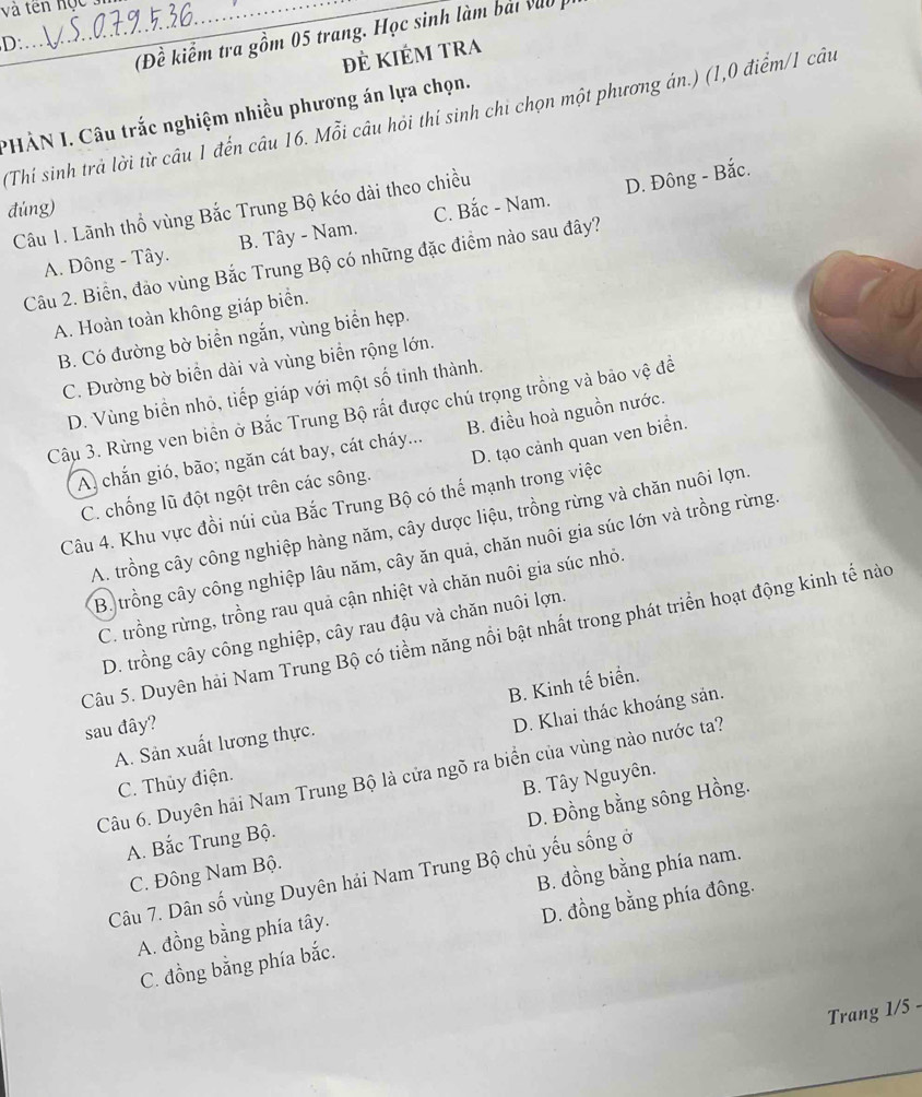 và tên hộc  .
(Đề kiểm tra gồm 05 trang. Học sinh làm bải vào  
D:
đẻ KIÉm tRA
PHẢN I. Câu trắc nghiệm nhiều phương án lựa chọn.
(Thí sinh trả lời từ câu 1 đến câu 16. Mỗi câu hỏi thí sinh chi chọn một phương án.) (1,0 điểm/1 câu
D. Đông - Bắc.
đúng) C. Bắc - Nam.
Câu 1. Lãnh thổ vùng Bắc Trung Bộ kéo dài theo chiều
A. Đông - Tây. B. Tây - Nam.
Câu 2. Biển, đảo vùng Bắc Trung Bộ có những đặc điểm nào sau đây?
A. Hoàn toàn không giáp biển.
B. Có đường bờ biển ngắn, vùng biển hẹp.
C. Đường bờ biển dài và vùng biển rộng lớn.
D. Vùng biển nhỏ, tiếp giáp với một số tinh thành.
Câu 3. Rừng ven biển ở Bắc Trung Bộ rất được chú trọng trồng và bảo vệ đề
A) chắn gió, bão; ngăn cát bay, cát cháy... B. điều hoà nguồn nước.
C. chống lũ đột ngột trên các sông. D. tạo cảnh quan ven biển.
Câu 4. Khu vực đồi núi của Bắc Trung Bộ có thể mạnh trong việc
A. trồng cây công nghiệp hàng năm, cây dược liệu, trồng rừng và chăn nuôi lợn.
B. trồng cây công nghiệp lâu năm, cây ăn quả, chăn nuôi gia súc lớn và trồng rừng.
C. trồng rừng, trồng rau quả cận nhiệt và chăn nuôi gia súc nhỏ.
D. trồng cây công nghiệp, cây rau đậu và chăn nuôi lợn.
Câu 5. Duyên hải Nam Trung Bộ có tiềm năng nổi bật nhất trong phát triển hoạt động kinh tế nào
B. Kinh tế biển.
sau đây?
D. Khai thác khoáng sản.
A. Sản xuất lương thực.
Câu 6. Duyên hải Nam Trung Bộ là cửa ngõ ra biển của vùng nào nước ta?
C. Thủy điện.
A. Bắc Trung Bộ. B. Tây Nguyên.
C. Đông Nam Bộ. D. Đồng bằng sông Hồng.
Câu 7. Dân số vùng Duyên hải Nam Trung Bộ chủ yếu sống ở
D. đồng bằng phía đông.
A. đồng bằng phía tây. B. đồng bằng phía nam.
C. đồng bằng phía bắc.
Trang 1/5 -