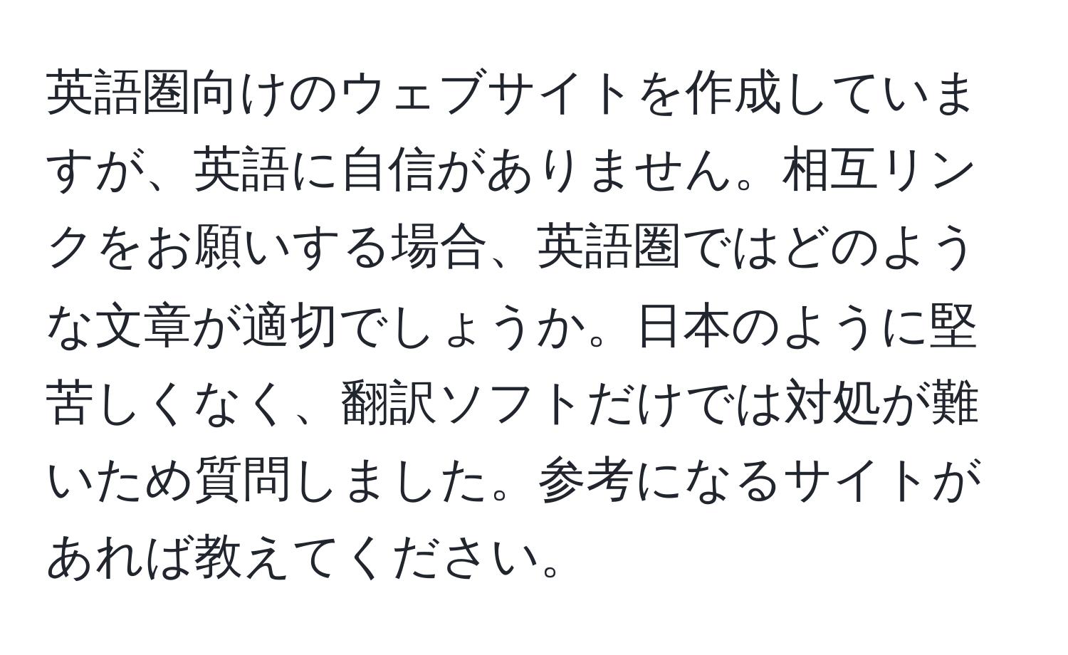 英語圏向けのウェブサイトを作成していますが、英語に自信がありません。相互リンクをお願いする場合、英語圏ではどのような文章が適切でしょうか。日本のように堅苦しくなく、翻訳ソフトだけでは対処が難いため質問しました。参考になるサイトがあれば教えてください。