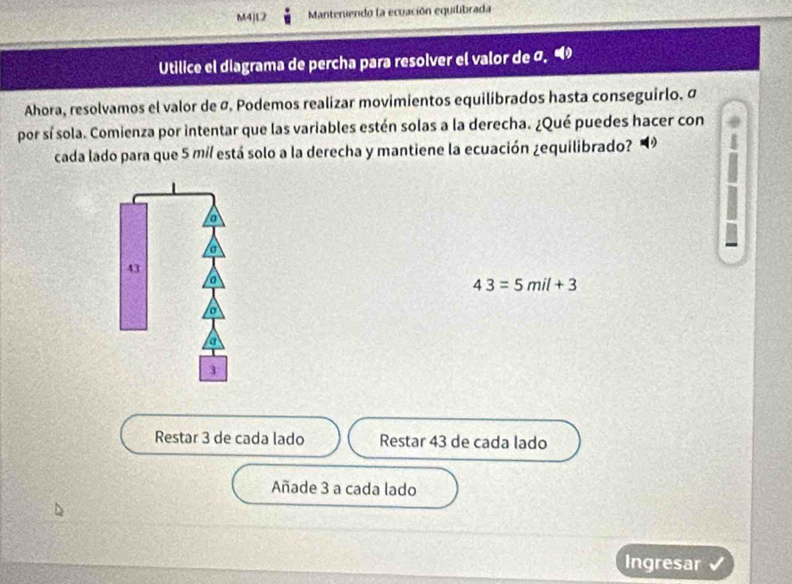 M4)L2 Manteruendo la ecuación equilibrada
Utilice el diagrama de percha para resolver el valor de σ, 
Ahora, resolvamos el valor de Ø. Podemos realizar movimientos equilibrados hasta conseguirlo. σ
por sí sola. Comienza por intentar que las variables estén solas a la derecha. ¿Qué puedes hacer con
cada lado para que 5 mí / está solo a la derecha y mantiene la ecuación ¿equilibrado?
a
I
a
43
a
43=5mil+3
3
Restar 3 de cada lado Restar 43 de cada lado
Añade 3 a cada lado
Ingresar