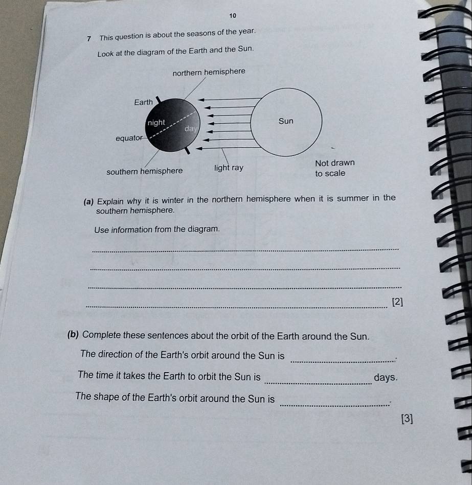 10 
7 This question is about the seasons of the year. 
Look at the diagram of the Earth and the Sun. 
(a) Explain why it is winter in the northern hemisphere when it is summer in the 
southern hemisphere. 
Use information from the diagram. 
_ 
_ 
_ 
_[2] 
(b) Complete these sentences about the orbit of the Earth around the Sun. 
_ 
The direction of the Earth's orbit around the Sun is 
The time it takes the Earth to orbit the Sun is _ days. 
The shape of the Earth's orbit around the Sun is 
_. 
[3]