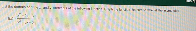 This qu 
List the domain and the x - and y-intercepts of the following function. Graph the function. Be sure to label all the asymptotes.
f(x)= (x^2+2x-3)/x^2+5x+6 