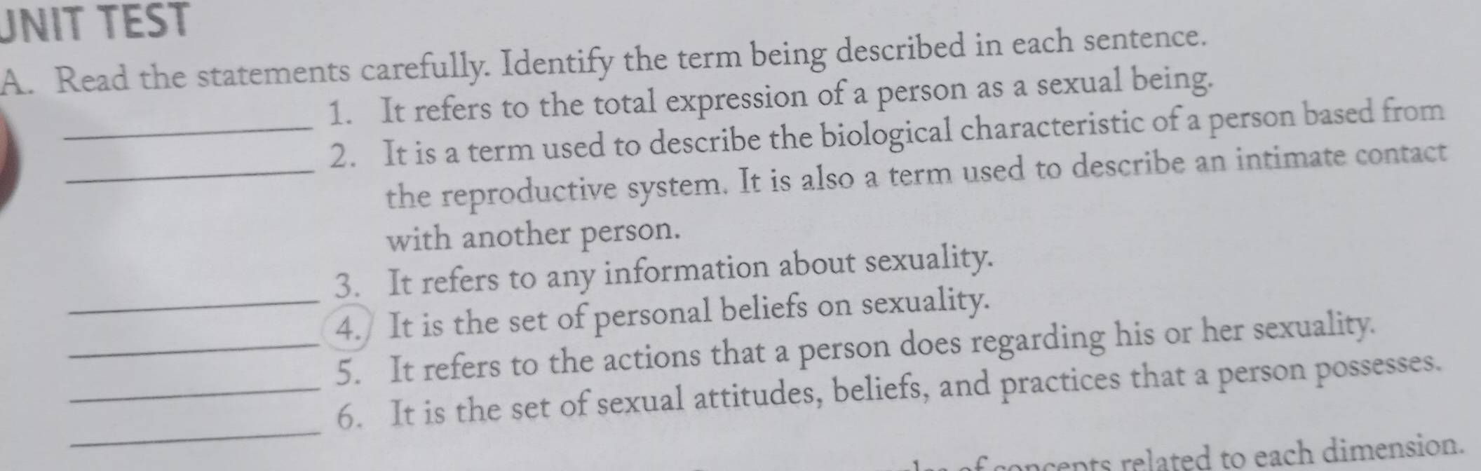 UNIT TEST 
A. Read the statements carefully. Identify the term being described in each sentence. 
1. It refers to the total expression of a person as a sexual being. 
_2. It is a term used to describe the biological characteristic of a person based from 
_the reproductive system. It is also a term used to describe an intimate contact 
with another person. 
3. It refers to any information about sexuality. 
_4./ It is the set of personal beliefs on sexuality. 
_5. It refers to the actions that a person does regarding his or her sexuality. 
_ 
_6. It is the set of sexual attitudes, beliefs, and practices that a person possesses. 
concents related to each dimension.