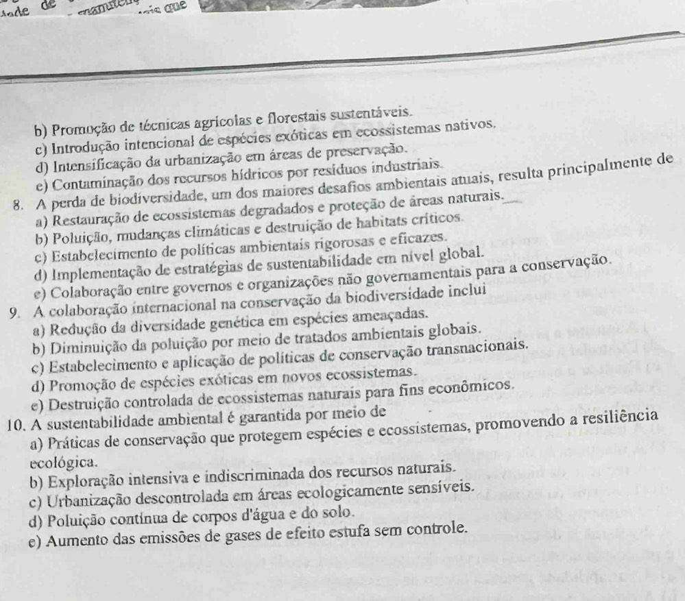 muten
b) Promoção de técnicas agrícolas e florestais sustentáveis.
c) Introdução intencional de espécies exóticas em ecossistemas nativos.
d) Intensificação da urbanização em áreas de preservação.
e) Contaminação dos recursos hídricos por resíduos industriais.
8. A perda de biodíversidade, um dos maiores desafios ambientais atuais, resulta principalmente de
a) Restauração de ecossistemas degradados e proteção de áreas naturais.
b) Poluição, mudanças climáticas e destruição de habitats críticos.
c) Estabelecimento de políticas ambientais rigorosas e eficazes.
d) Implementação de estratégias de sustentabilidade em nível global.
e) Colaboração entre governos e organizações não governamentais para a conservação.
9. A colaboração internacional na conservação da biodiversídade inclui
a) Redução da diversidade genética em espécies ameaçadas.
b) Diminuição da poluição por meio de tratados ambientais globais.
c) Estabelecimento e aplicação de políticas de conservação transnacionais.
d) Promoção de espécies exóticas em novos ecossistemas.
e) Destruição controlada de ecossistemas naturais para fins econômicos.
10. A sustentabilidade ambiental é garantida por meio de
a) Práticas de conservação que protegem espécies e ecossistemas, promovendo a resiliência
ecológica.
b) Exploração intensiva e indiscriminada dos recursos naturais.
c) Urbanização descontrolada em áreas ecologicamente sensíveis.
d) Poluição contínua de corpos d'água e do solo.
e) Aumento das emissões de gases de efeito estufa sem controle.