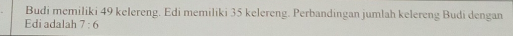 Budi memiliki 49 kelereng. Edi memiliki 35 kelereng. Perbandingan jumlah kelereng Budi dengan 
Edi adalah 7:6