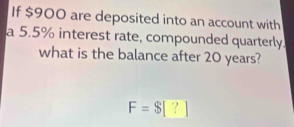 If $900 are deposited into an account with 
a 5.5% interest rate, compounded quarterly. 
what is the balance after 20 years?
F=$[?]