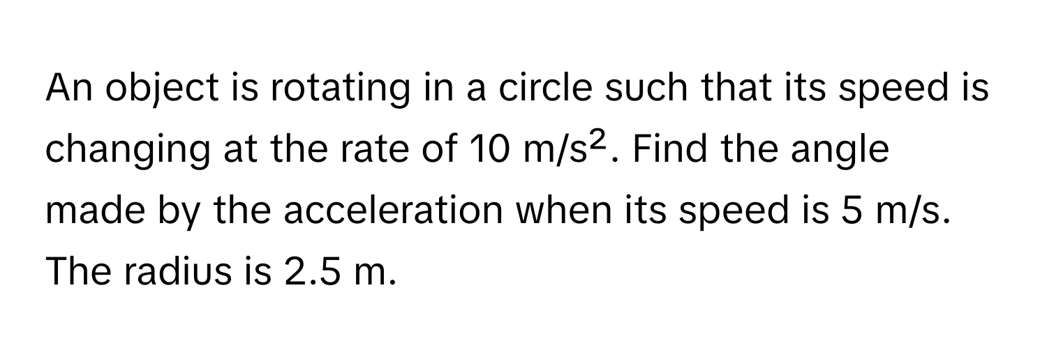 An object is rotating in a circle such that its speed is changing at the rate of 10 m/s². Find the angle made by the acceleration when its speed is 5 m/s. The radius is 2.5 m.