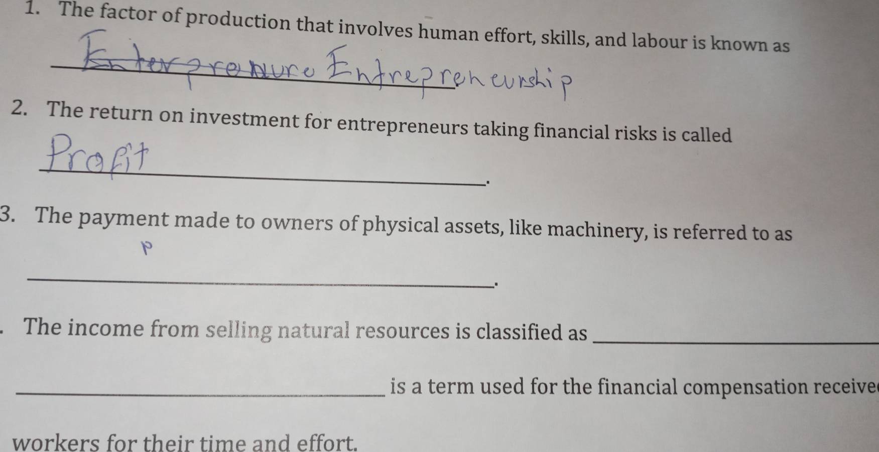 The factor of production that involves human effort, skills, and labour is known as 
_ 
2. The return on investment for entrepreneurs taking financial risks is called 
_ 
. 
3. The payment made to owners of physical assets, like machinery, is referred to as
p
_ 
. The income from selling natural resources is classified as 
_ 
_ is a term used for the financial compensation receive . 
workers for their time and effort.