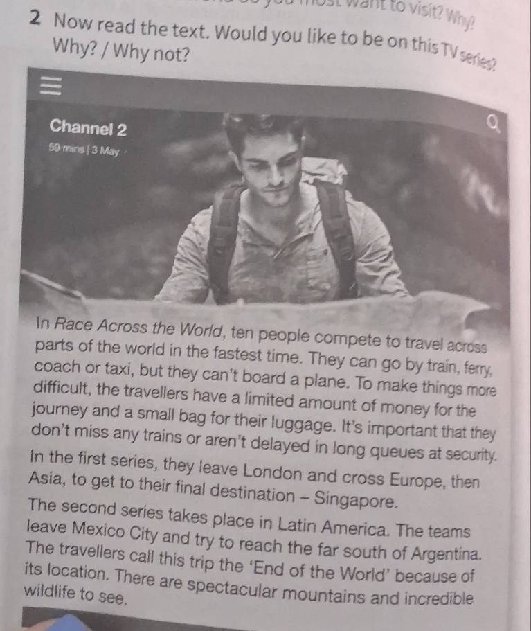 want to visit? Wh? 
2 Now read the text. Would you like to be on this TV seri 
Why? / Why not? 
In Race Across the World, ten people compete to travel across 
parts of the world in the fastest time. They can go by train, ferry, 
coach or taxi, but they can't board a plane. To make things more 
difficult, the travellers have a limited amount of money for the 
journey and a small bag for their luggage. It's important that they 
don't miss any trains or aren’t delayed in long queues at security. 
In the first series, they leave London and cross Europe, then 
Asia, to get to their final destination - Singapore. 
The second series takes place in Latin America. The teams 
leave Mexico City and try to reach the far south of Argentina. 
The travellers call this trip the ‘End of the World’ because of 
its location. There are spectacular mountains and incredible 
wildlife to see.