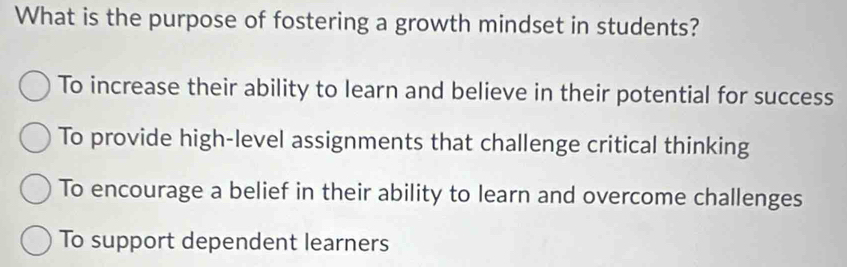 What is the purpose of fostering a growth mindset in students?
To increase their ability to learn and believe in their potential for success
To provide high-level assignments that challenge critical thinking
To encourage a belief in their ability to learn and overcome challenges
To support dependent learners