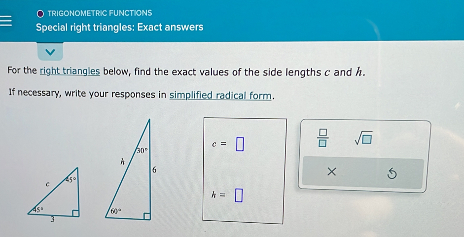 TRIGONOMETRIC FUNCTIONS
Special right triangles: Exact answers
For the right triangles below, find the exact values of the side lengths c and h.
If necessary, write your responses in simplified radical form.
c=□
 □ /□   sqrt(□ )
×
h=□