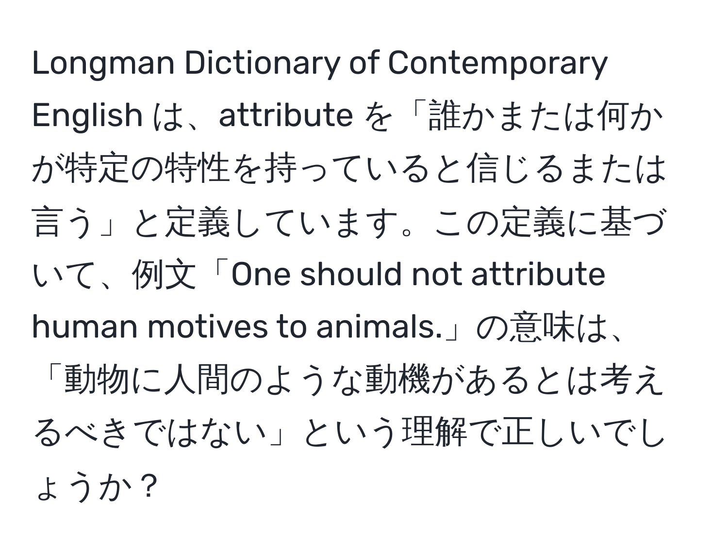 Longman Dictionary of Contemporary English は、attribute を「誰かまたは何かが特定の特性を持っていると信じるまたは言う」と定義しています。この定義に基づいて、例文「One should not attribute human motives to animals.」の意味は、「動物に人間のような動機があるとは考えるべきではない」という理解で正しいでしょうか？