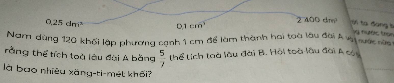 0,25dm^3
0,1cm^3
2400dm^3 tời ta đang b
g nước tron
Nam dùng 120 khối lập phương cạnh 1 cm để làm thành hai toà lâu đai Á vat rước nửa
rằng thể tích toà lâu đài A bằng thể tích toà lâu đài B. Hỏi toà lâu đài A cón
 5/7 
là bao nhiêu xăng-ti-mét khối?