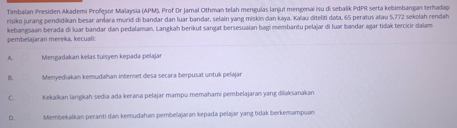 Timbalan Presiden Akademi Profesor Malaysia (APM), Prof Dr Jamal Othman telah mengulas lanjut mengenai isu di sebalik PdPR serta kebimbangan terhadap
risiko jurang pendidikan besar antara murid di bandar dan luar bandar, selain yang miskin dan kaya. Kalau diteliti data, 65 peratus atau 5,772 sekolah rendah
kebangsaan berada di luar bandar dan pedalaman. Langkah berikut sangat bersesuaian bagi membantu pelajar di luar bandar agar tidak tercicir dalam
pembelajaran mereka, kecuali:
A. Mengadakan kelas tuisyen kepada pelajar
B. Menyediakan kemudahan internet desa secara berpusat untuk pelajar
C. Kekalkan langkah sedia ada kerana pelajar mampu memahami pembelajaran yang dilaksanakan
D. Membekalkan peranti dan kemudahan pembelajaran kepada pelajar yang tidak berkemampuan