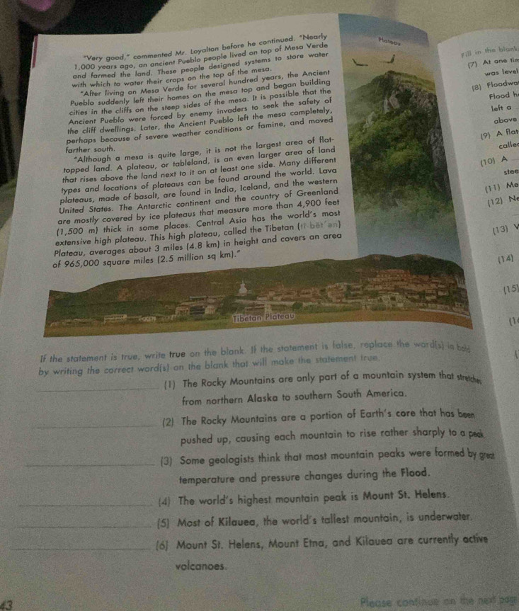“Very good,” commented Mr. Loyalton before he continued. “Nearly
Plaieou
Fill in the blank
1,000 years ago, an ancient Pueblo people lived on top of Mesa Verde
(7) At one fim
and farmed the land. These people designed systems to store water
with which to water their crops on the top of the mesa.
"After living on Mesa Verde for several hundred years, the Ancient
Pueblo suddenly left their homes on the mesa top and began building
(8) Floodwa
cities in the cliffs on the steep sides of the mesa. It is possible that the was leve
Ancient Pueblo were forced by enemy invaders to seek the safety of
the cliff dwellings. Later, the Ancient Pueblo left the mesa completely, Flood h left a
perhaps because of severe weather conditions or famine, and moved
above
(9) A flat
farther south.
“Although a mesa is quite large, it is not the largest area of flat-
(10) A
topped land. A plateau, or tableland, is an even larger area of land
that rises above the land next to it on at least one side. Many different calle
types and locations of plateaus can be found around the world. Lava stee
(11) Me
plateaus, made of basalt, are found in India, Iceland, and the western
United States. The Antarctic continent and the country of Greenland
are mostly covered by ice plateaus that measure more than 4,900 feet
(12) Ne
(1,500 m) thick in some places. Central Asia has the world's most
extensive high plateau. This high plateau, called the Tibetan (ti bet en)
(13) V
Plateau, averages about 3 miles (4.8 km) in height and covers an area
of 965,000 square miles (2.5 million sq km)."
(14)
15
Tibetan Plateau
(1
If the statement is true, write true on the blank. If the statement is false, replace the ward[s] in bod
by writing the correct word(s) on the blank that will make the statement true.
_(1) The Rocky Mountains are only part of a mountain system that stretche
from northern Alaska to southern South America.
_(2) The Rocky Mountains are a portion of Earth's core that has been
pushed up, causing each mountain to rise rather sharply to a peak
_(3) Some geologists think that most mountain peaks were formed by great
temperature and pressure changes during the Flood.
_(4) The world's highest mountain peak is Mount St. Helens.
_(5] Most of Kilauea, the world's tallest mountain, is underwater.
_6) Mount St. Helens, Mount Etna, and Kilauea are currently active
volcanoes.
43 Please continue on the next pagi