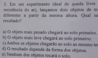 Em um experimento ideal de queda livre
resistência do ar), lançamos dois objetos de m
diferentes a partir da mesma altura. Qual se
resultado?
a) O objeto mais pesado chegará ao solo primeiro.
b) O objeto mais leve chegará ao solo primeiro.
c) Ambos os objetos chegarão ao solo ao mesmo te
d) O resultado depende da forma dos objetos.
e) Nenhum dos objetos tocará o solo.