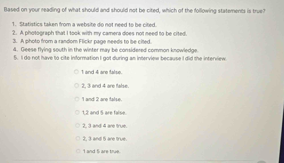 Based on your reading of what should and should not be cited, which of the following statements is true?
1. Statistics taken from a website do not need to be cited.
2. A photograph that I took with my camera does not need to be cited.
3. A photo from a random Flickr page needs to be cited.
4. Geese flying south in the winter may be considered common knowledge.
5. I do not have to cite information I got during an interview because I did the interview.
1 and 4 are false.
2, 3 and 4 are false.
1 and 2 are false.
1, 2 and 5 are false.
2, 3 and 4 are true.
2, 3 and 5 are true.
1 and 5 are true.