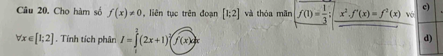 Cho hàm số f(x)!= 0 , liên tục trên đoạn [1;2] và thỏa mãn f(1)= 1/3 ;x^2. f'(x)=f^2(x) vớ
forall x∈ [1;2]. Tính tích phân I=∈t^2(2x+1)^2(f(x)dx