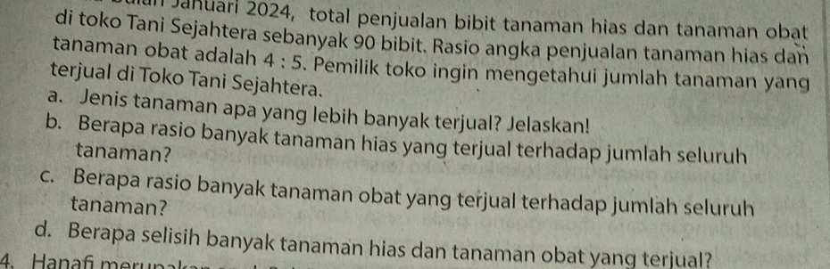 Jahuari 2024, total penjualan bibit tanaman hias dan tanaman obat 
di toko Tani Sejahtera sebanyak 90 bibit. Rasio angka penjualan tanaman hias dan 
tanaman obat adalah 4:5. Pemilik toko ingin mengetahui jumlah tanaman yang 
terjual di Toko Tani Sejahtera. 
a. Jenis tanaman apa yang lebih banyak terjual? Jelaskan! 
b. Berapa rasio banyak tanaman hias yang terjual terhadap jumlah seluruh 
tanaman? 
c. Berapa rasio banyak tanaman obat yang terjual terhadap jumlah seluruh 
tanaman? 
d. Berapa selisih banyak tanaman hias dan tanaman obat yang terjual? 
4 Hanaf meruna