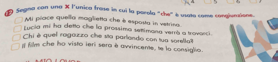 A 5 
Segna con una X l'unica frase in cui la parola "che" è usata come congiunzione. 
Mi piace quella maglietta che è esposta in vetrina. 
Lucia mi ha detto che la prossima settimana verrà a trovarci. 
Chi è quel ragazzo che sta parlando con tua sorella? 
Il film che ho visto ieri sera è avvincente, te lo consiglio.