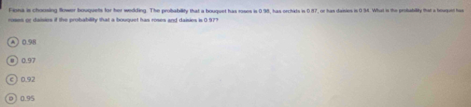 Fiona is choosing flower bouquets for her wedding. The probability that a bouquet has roses is 0.98, has orchids is 0.87, or has daisies is 0.94. What is the probability that a houquel has
roses or daisies if the probability that a bouquet has roses and daisies is 0.97?
A 0.98
u  0.97
c) 0.92
o ) 0.95