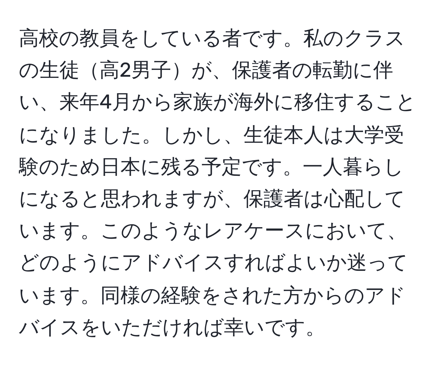 高校の教員をしている者です。私のクラスの生徒高2男子が、保護者の転勤に伴い、来年4月から家族が海外に移住することになりました。しかし、生徒本人は大学受験のため日本に残る予定です。一人暮らしになると思われますが、保護者は心配しています。このようなレアケースにおいて、どのようにアドバイスすればよいか迷っています。同様の経験をされた方からのアドバイスをいただければ幸いです。