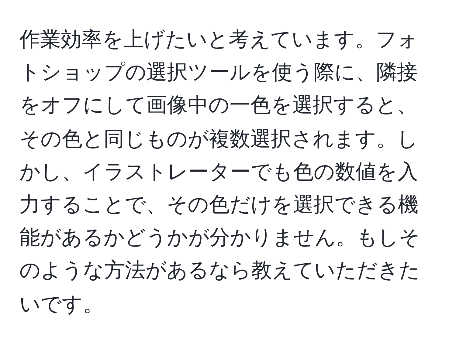 作業効率を上げたいと考えています。フォトショップの選択ツールを使う際に、隣接をオフにして画像中の一色を選択すると、その色と同じものが複数選択されます。しかし、イラストレーターでも色の数値を入力することで、その色だけを選択できる機能があるかどうかが分かりません。もしそのような方法があるなら教えていただきたいです。