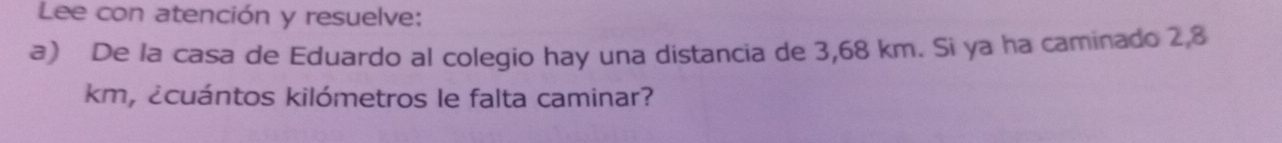 Lee con atención y resuelve: 
a) De la casa de Eduardo al colegio hay una distancia de 3,68 km. Si ya ha caminado 2,8
km, ¿cuántos kilómetros le falta caminar?