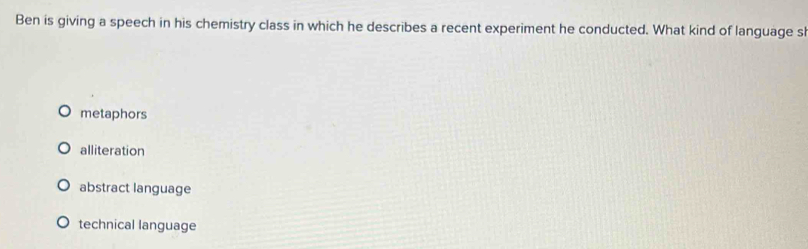 Ben is giving a speech in his chemistry class in which he describes a recent experiment he conducted. What kind of language sl
metaphors
alliteration
abstract language
technical language