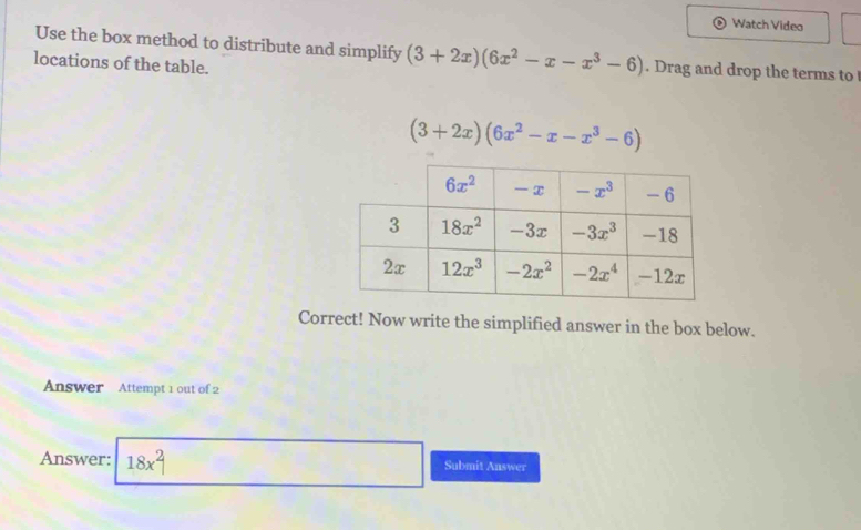 Watch Video
Use the box method to distribute and simplify (3+2x)(6x^2-x-x^3-6). Drag and drop the terms to 
locations of the table.
(3+2x)(6x^2-x-x^3-6)
Correct! Now write the simplified answer in the box below.
Answer Attempt 1 out of 2
Answer: 18x^2| Submit Answer