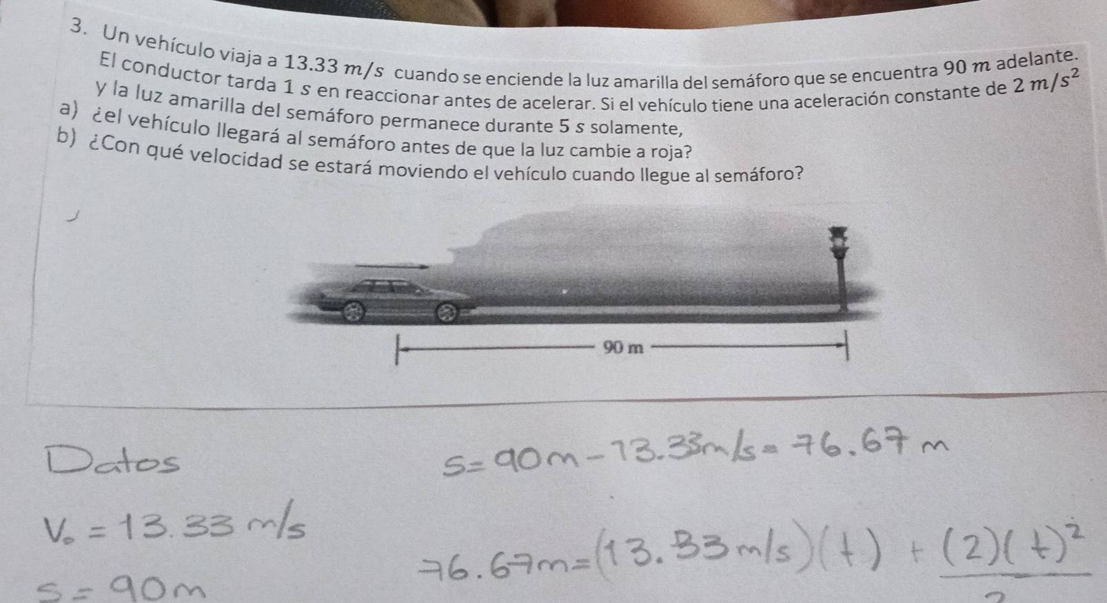 Un vehículo viaja a 13.33 m/s cuando se enciende la luz amarilla del semáforo que se encuentra 90 m adelante. 
El conductor tarda 1 s en reaccionar antes de acelerar. Si el vehículo tiene una aceleración constante de
2m/s^2
y la luz amarilla del semáforo permanece durante 5 s solamente, 
a) ¿el vehículo llegará al semáforo antes de que la luz cambie a roja? 
b) ¿Con qué velocidad se estará moviendo el vehículo cuando llegue al semáforo?