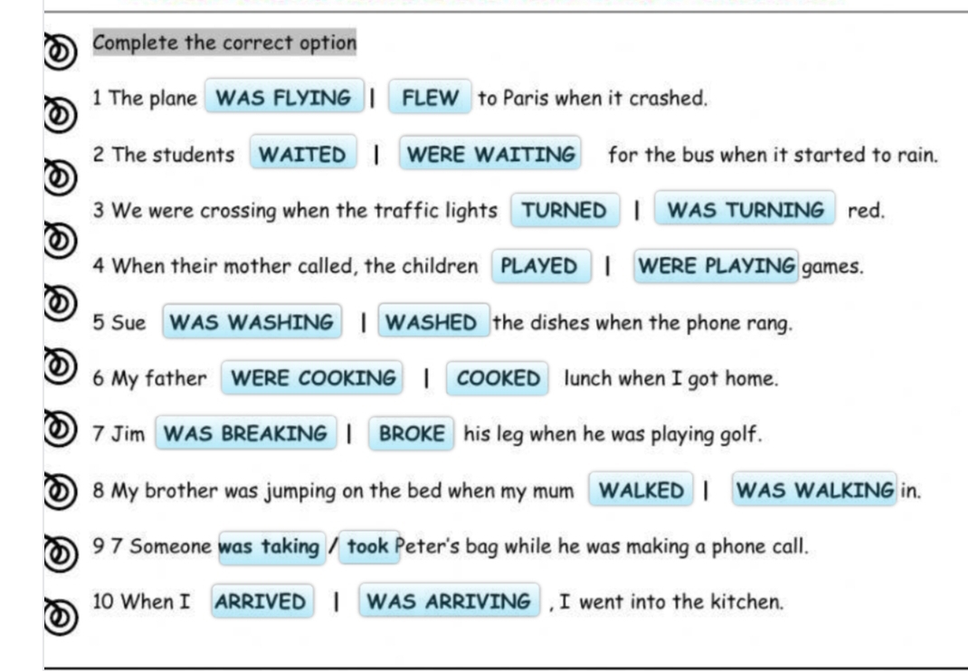 Complete the correct option 
1 The plane WAS FLYING FLEW to Paris when it crashed. 
2 The students WAITED WERE WAITING for the bus when it started to rain. 
3 We were crossing when the traffic lights TURNED WAS TURNING red. 
4 When their mother called, the children PLAYED WERE PLAYING games. 
5 Sue WAS WASHING WASHED the dishes when the phone rang. 
6 My father WERE COOKING COOKED lunch when I got home. 
① 7 Jim WAS BREAKING BROKE his leg when he was playing golf. 
8 My brother was jumping on the bed when my mum WALKED WAS WALKING in. 
9 7 Someone was taking took Peter's bag while he was making a phone call. 
10 When I ARRIVED WAS ARRIVING , I went into the kitchen.