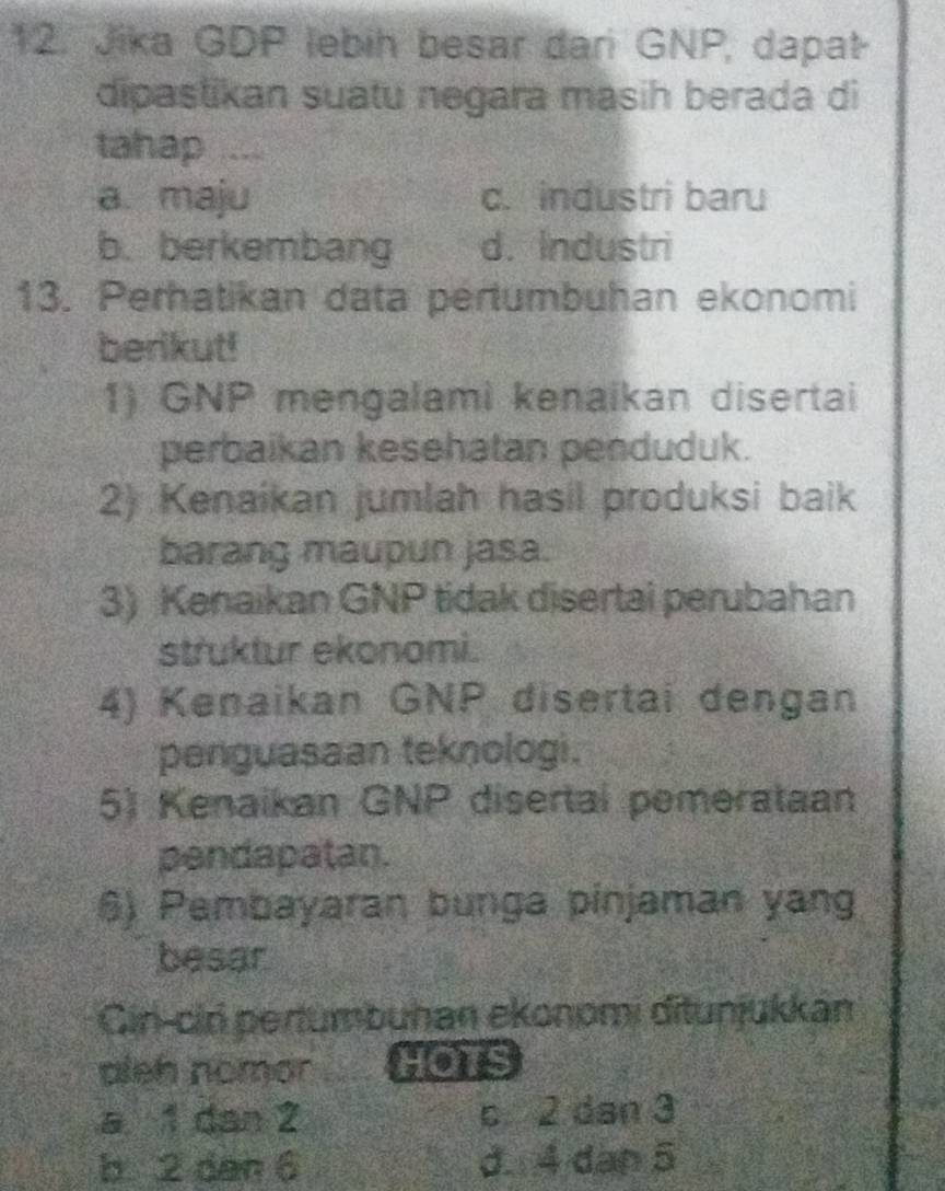 Jika GDP lebih besar dari GNP, dapat-
dipastikan suatu negara masih berada di
tahap …
a. maju c. industri baru
b. berkembang d. Industri
13. Perhatikan data pertumbuhan ekonomi
berikut!
1) GNP mengalami kenaikan disertai
perbaikan kesehatan penduduk.
2) Kenaikan jumlah hasil produksi baik
barang maupun jasa.
3) Kenaikan GNP tidak disertai perubahan
struktur ekonomi.
4) Kenaikan GNP disertai dengan
penguasaan teknologi.
5) Kenaikan GNP disertal pemerataan
pendapatan.
6) Pembayaran bunga pinjaman yang
besar
Cin-cin pertumbuhan ekonomi ditunjukkan
pleh nomor HOTS
a 1 dan 2 c 2 dan 3
b 2 dan 6 d. 4 dàn 5