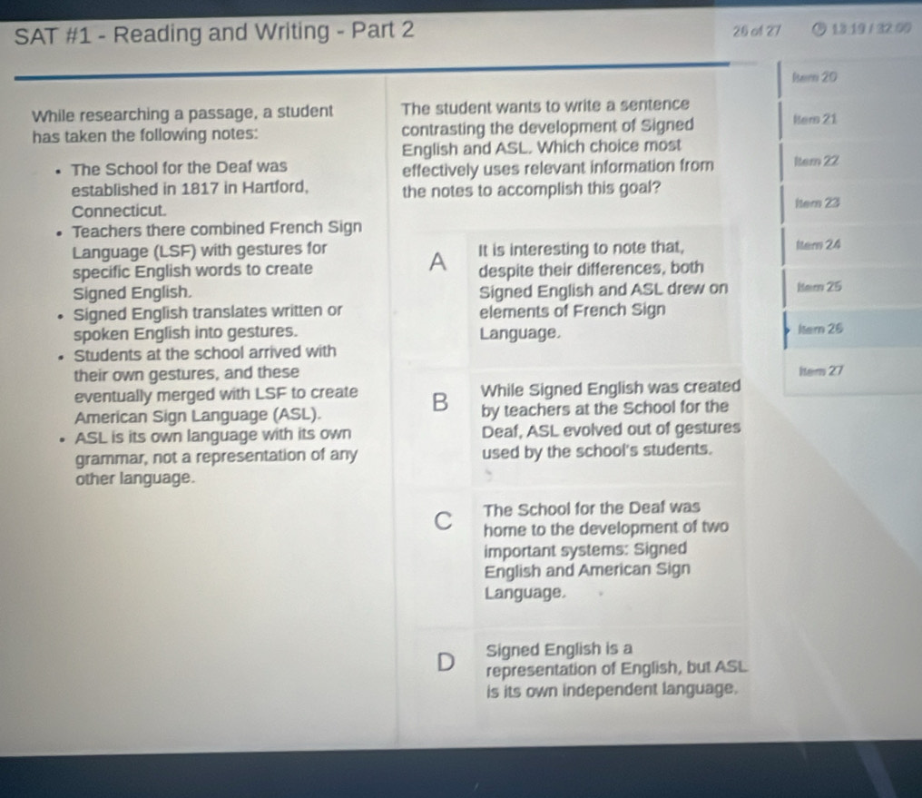 SAT #1 - Reading and Writing - Part 2 26 of 27 13:19 / 32:00
Rtem 20
While researching a passage, a student The student wants to write a sentence
has taken the following notes: contrasting the development of Signed Hers 21
English and ASL. Which choice most
The School for the Deaf was
effectively uses relevant information from Item 22
established in 1817 in Hartford, the notes to accomplish this goal?
Connecticut. Item 23
Teachers there combined French Sign
Language (LSF) with gestures for It is interesting to note that, Iters 24
A
specific English words to create despite their differences, both
Signed English. Signed English and ASL drew on Hem 25
Signed English translates written or elements of French Sign
spoken English into gestures. Language. Itern 26
Students at the school arrived with
their own gestures, and these Iter 27
eventually merged with LSF to create B While Signed English was created
American Sign Language (ASL). by teachers at the School for the
ASL is its own language with its own Deaf, ASL evolved out of gestures
grammar, not a representation of any used by the school's students.
other language.
The School for the Deaf was
C home to the development of two
important systems: Signed
English and American Sign
Language.
D Signed English is a
representation of English, but ASL
is its own independent language.