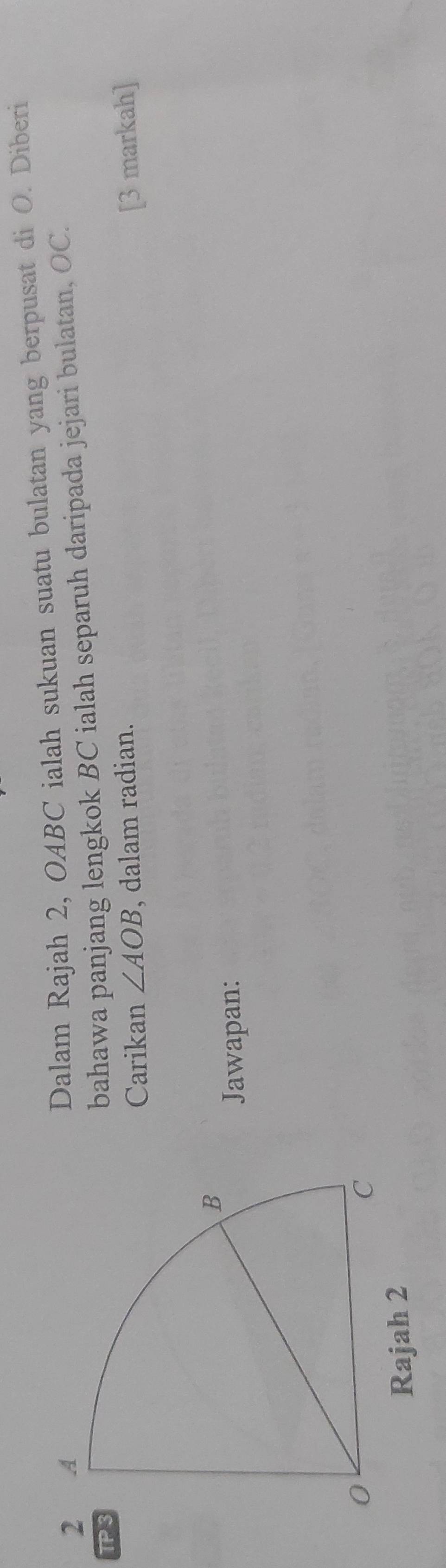 Dalam Rajah 2, OABC ialah sukuan suatu bulatan yang berpusat di O. Diberi 
TP 
bahawa panjang lengkok BC ialah separuh daripada jejari bulatan, OC. 
Carikan ∠ AOB , dalam radian. 
[3 markah] 
Jawapan: 
Rajah 2